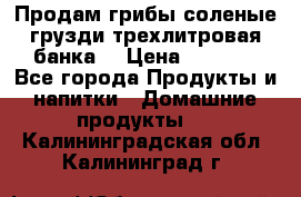 Продам грибы соленые грузди трехлитровая банка  › Цена ­ 1 300 - Все города Продукты и напитки » Домашние продукты   . Калининградская обл.,Калининград г.